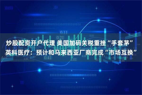 炒股配资开户代理 美国加码关税重挫“手套茅” 英科医疗：预计和马来西亚厂商完成“市场互换”