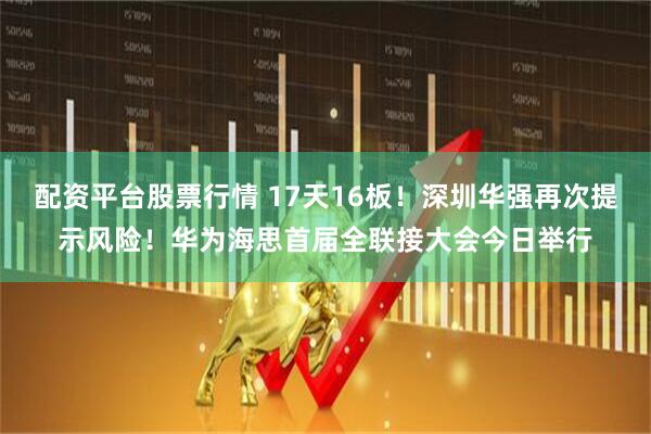 配资平台股票行情 17天16板！深圳华强再次提示风险！华为海思首届全联接大会今日举行