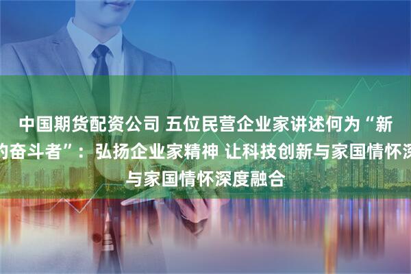 中国期货配资公司 五位民营企业家讲述何为“新征程上的奋斗者”：弘扬企业家精神 让科技创新与家国情怀深度融合