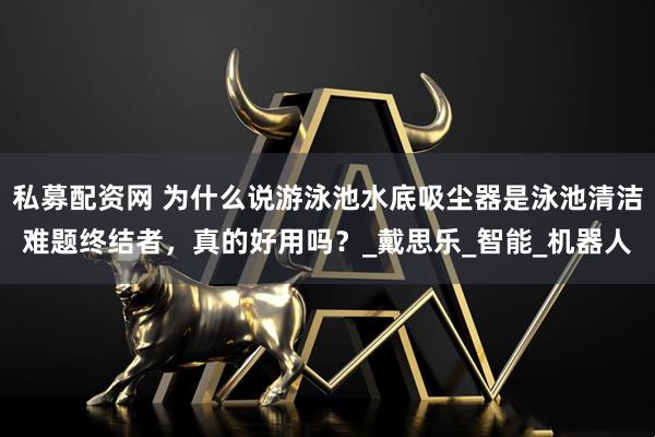 私募配资网 为什么说游泳池水底吸尘器是泳池清洁难题终结者，真的好用吗？_戴思乐_智能_机器人