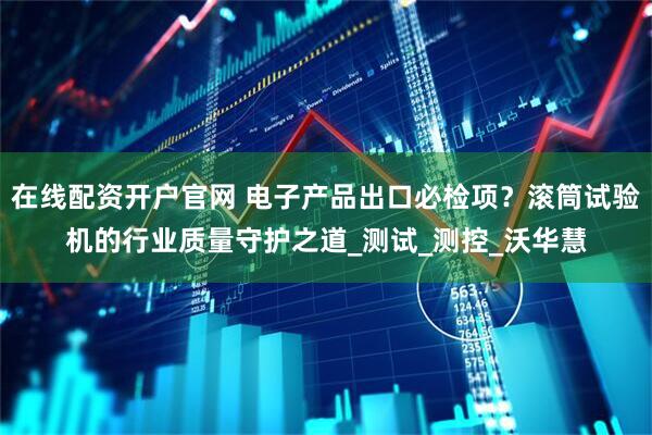 在线配资开户官网 电子产品出口必检项？滚筒试验机的行业质量守护之道_测试_测控_沃华慧