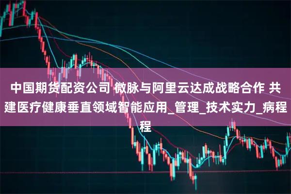 中国期货配资公司 微脉与阿里云达成战略合作 共建医疗健康垂直领域智能应用_管理_技术实力_病程