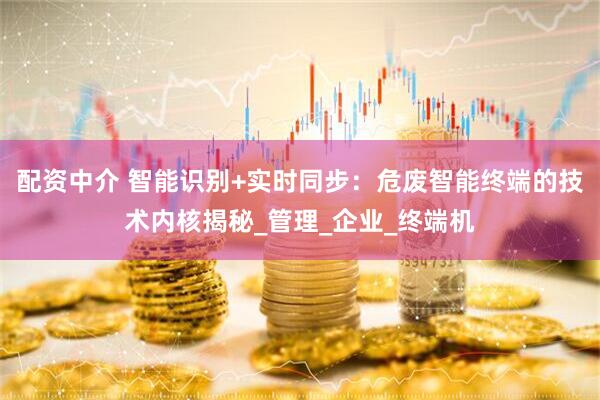 配资中介 智能识别+实时同步：危废智能终端的技术内核揭秘_管理_企业_终端机