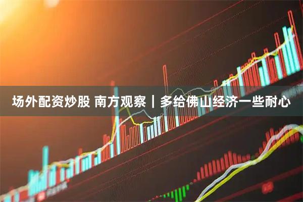 场外配资炒股 南方观察｜多给佛山经济一些耐心