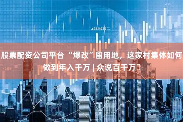 股票配资公司平台 “爆改”留用地，这家村集体如何做到年入千万 | 众说百千万⑬