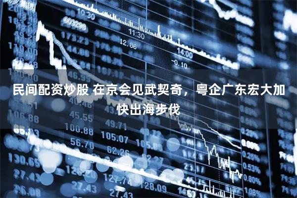 民间配资炒股 在京会见武契奇，粤企广东宏大加快出海步伐