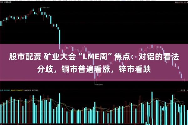 股市配资 矿业大会“LME周”焦点：对铝的看法分歧，铜市普遍看涨，锌市看跌