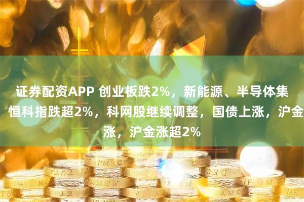 证券配资APP 创业板跌2%，新能源、半导体集体下跌，恒科指跌超2%，科网股继续调整，国债上涨，沪金涨超2%