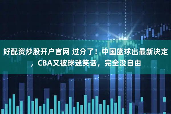 好配资炒股开户官网 过分了！中国篮球出最新决定，CBA又被球迷笑话，完全没自由