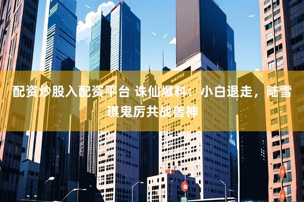 配资炒股入配资平台 诛仙爆料：小白退走，陆雪琪鬼厉共战兽神