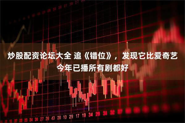 炒股配资论坛大全 追《错位》，发现它比爱奇艺今年已播所有剧都好